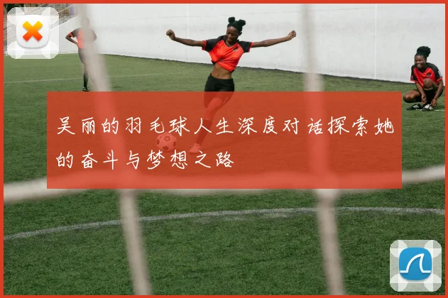 吴丽的羽毛球人生深度对话探索她的奋斗与梦想之路