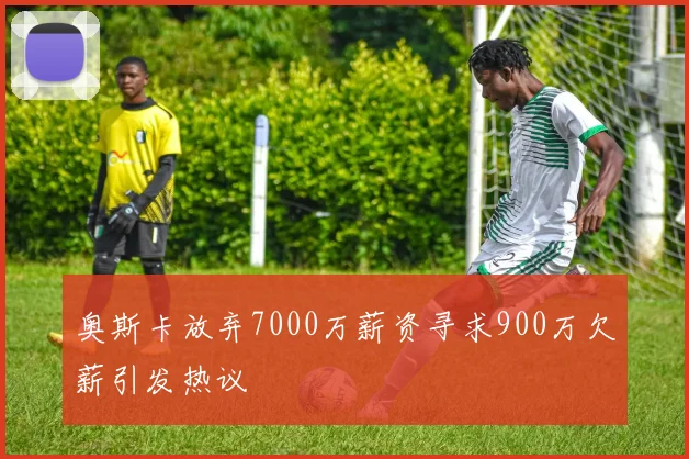 奥斯卡放弃7000万薪资寻求900万欠薪引发热议