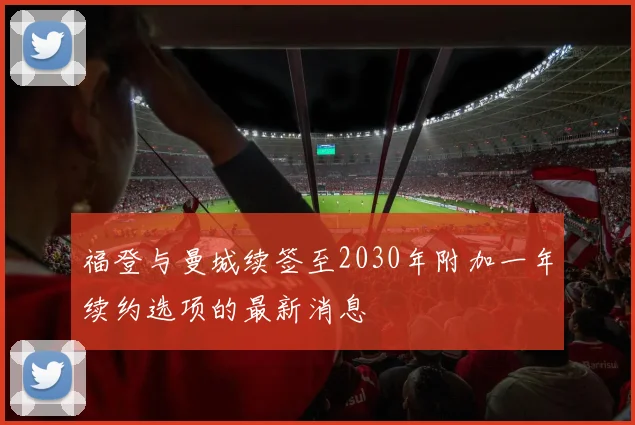 福登与曼城续签至2030年附加一年续约选项的最新消息