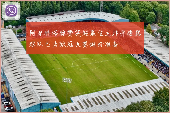 阿尔特塔称赞英超最佳主帅并透露球队已为欧冠决赛做好准备