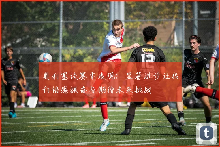 奥利塞谈赛季表现：显著进步让我们倍感振奋与期待未来挑战